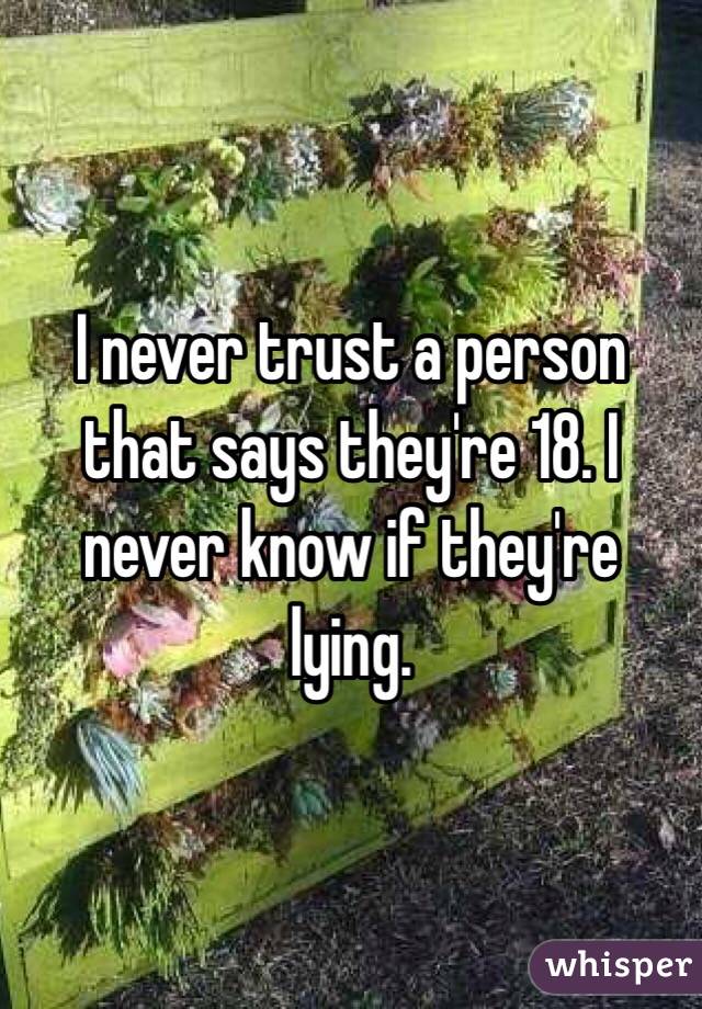 I never trust a person that says they're 18. I never know if they're lying. 