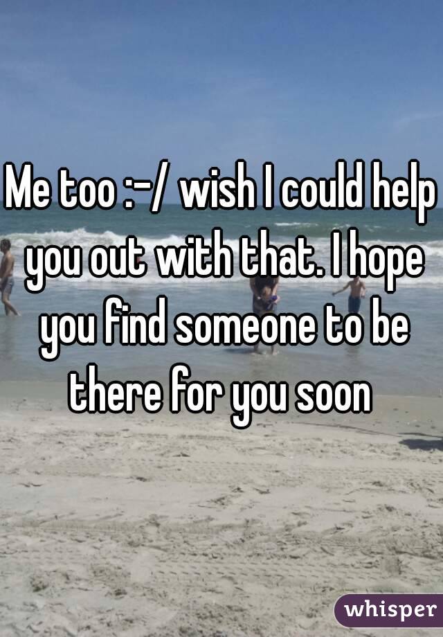 Me too :-/ wish I could help you out with that. I hope you find someone to be there for you soon 