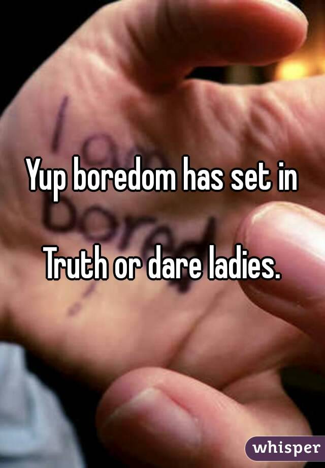 Yup boredom has set in

Truth or dare ladies.
