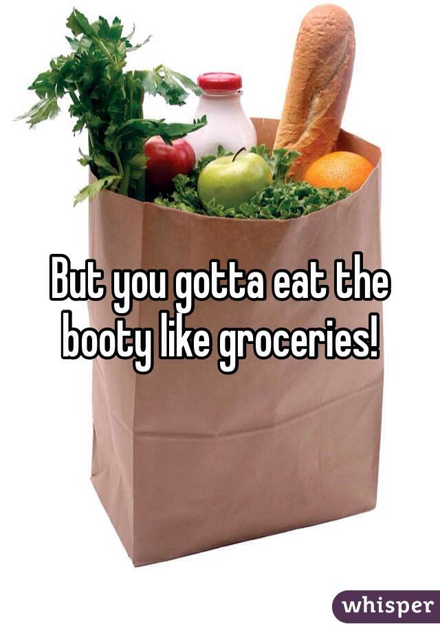 But you gotta eat the booty like groceries!