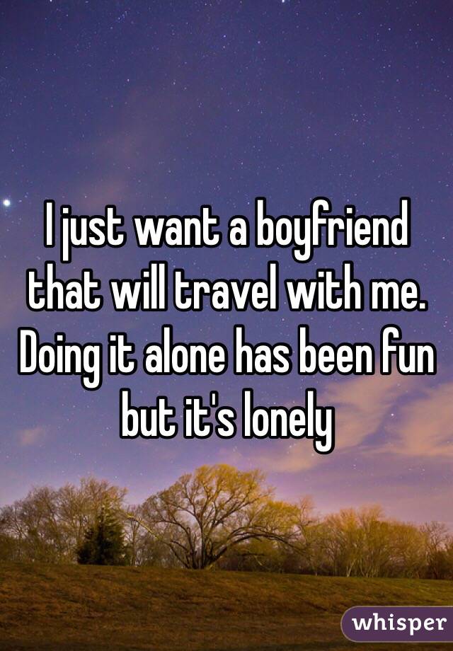 I just want a boyfriend that will travel with me. Doing it alone has been fun but it's lonely 