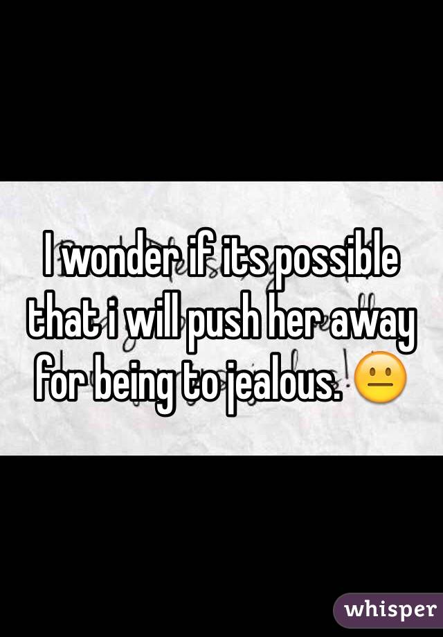 I wonder if its possible that i will push her away for being to jealous. 😐 