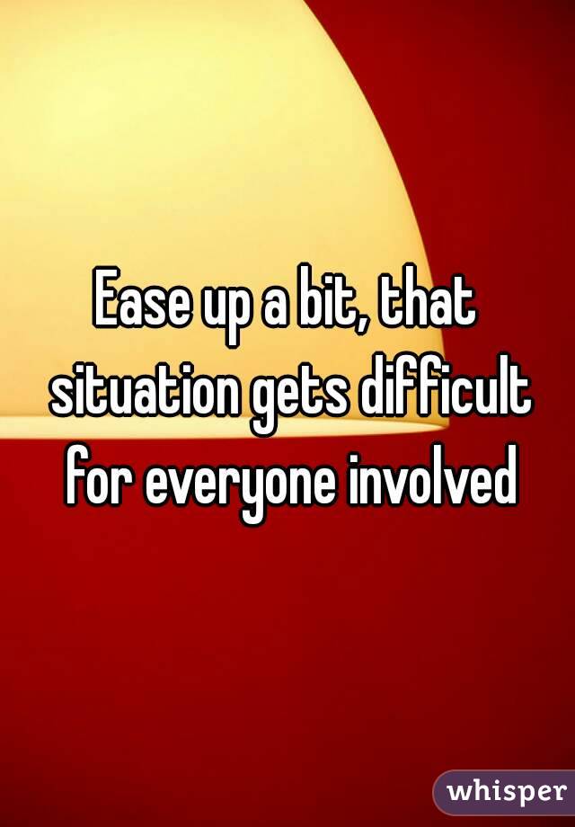 Ease up a bit, that situation gets difficult for everyone involved
