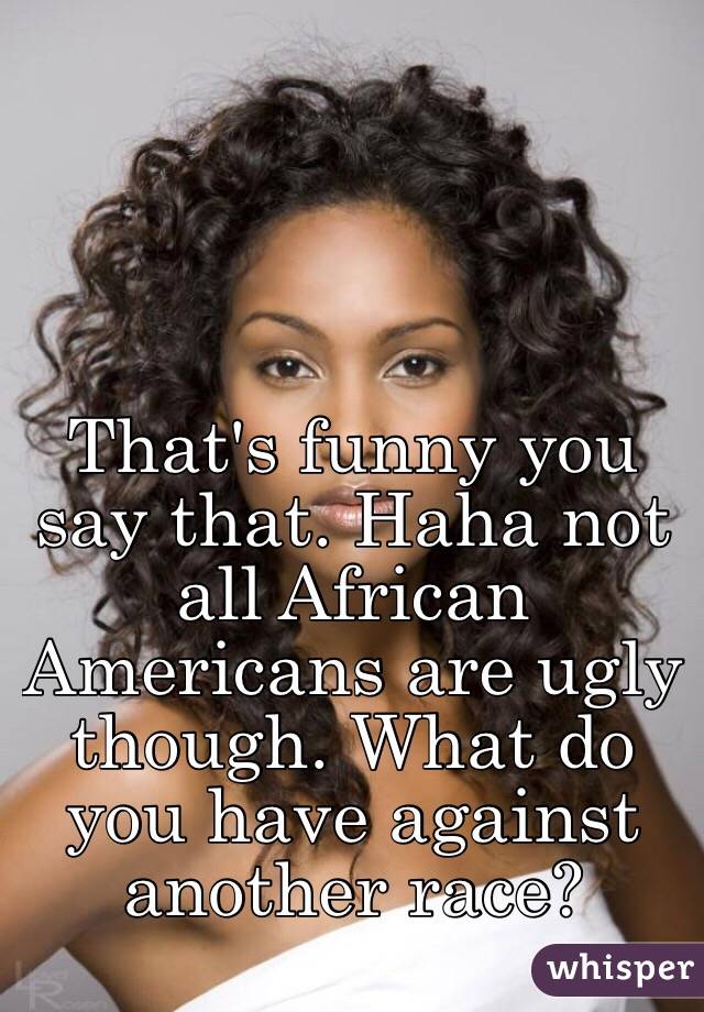 That's funny you say that. Haha not all African Americans are ugly though. What do you have against another race? 