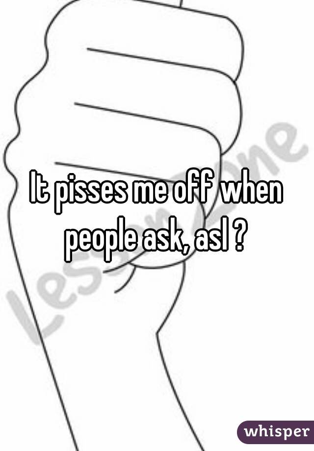 It pisses me off when people ask, asl ? 