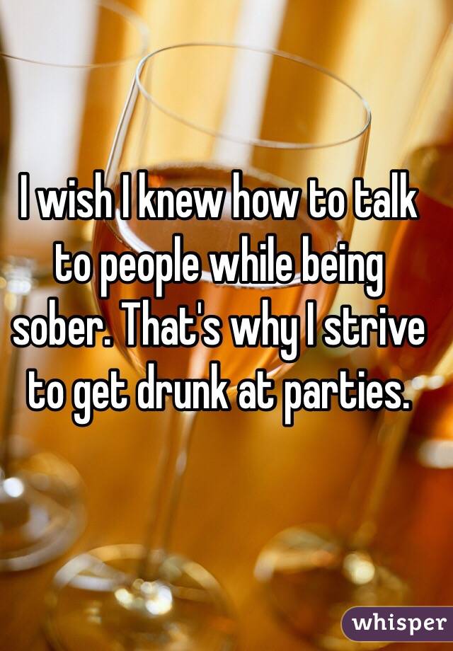 I wish I knew how to talk to people while being sober. That's why I strive to get drunk at parties. 