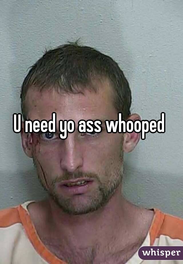 U need yo ass whooped 