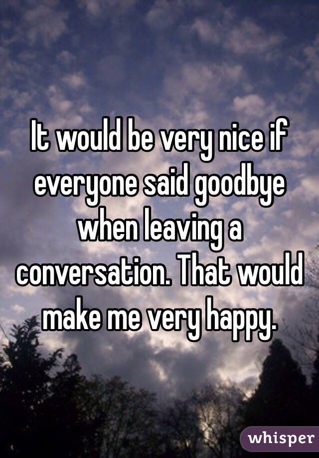 It would be very nice if everyone said goodbye when leaving a conversation. That would make me very happy.