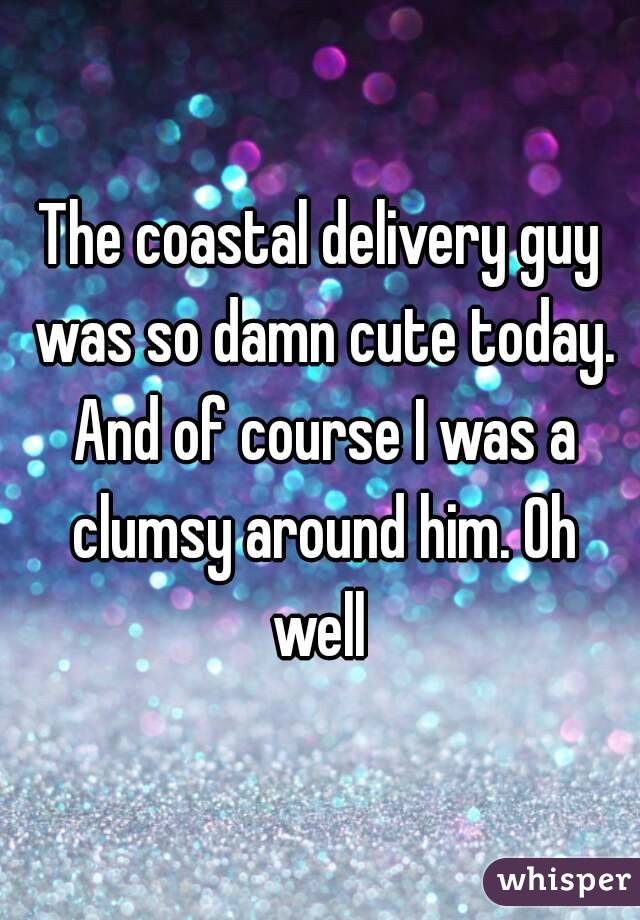 The coastal delivery guy was so damn cute today. And of course I was a clumsy around him. Oh well 