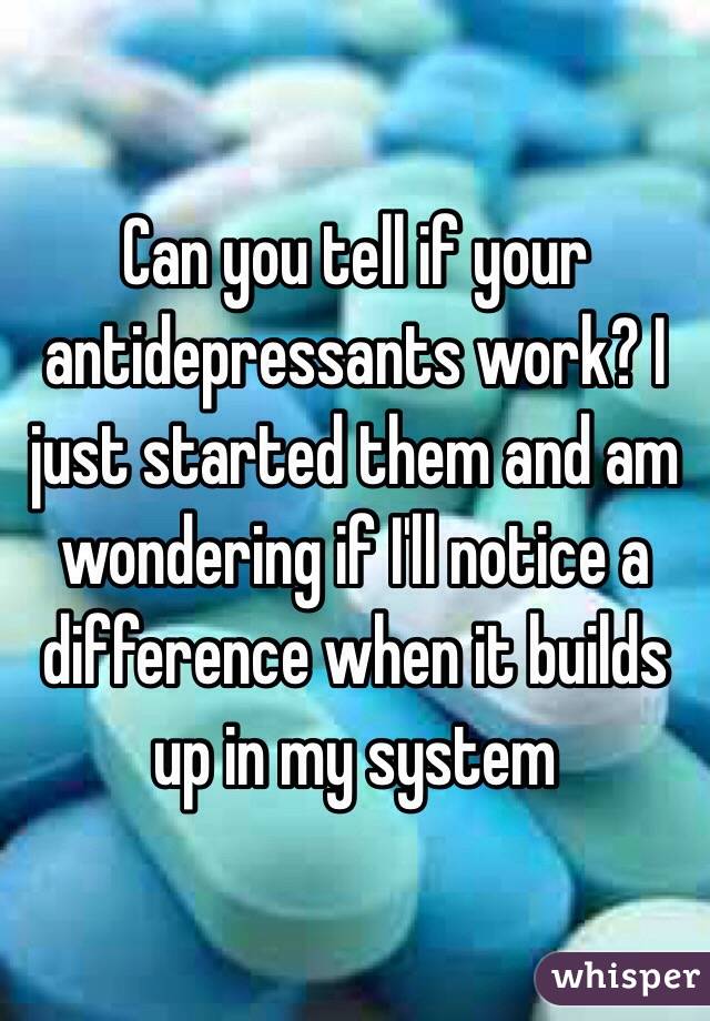 Can you tell if your antidepressants work? I just started them and am wondering if I'll notice a difference when it builds up in my system