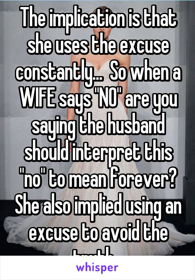 The implication is that she uses the excuse constantly...  So when a WIFE says "NO" are you saying the husband should interpret this "no" to mean forever? She also implied using an excuse to avoid the truth...