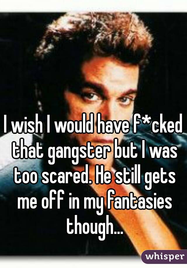 I wish I would have f*cked that gangster but I was too scared. He still gets me off in my fantasies though...