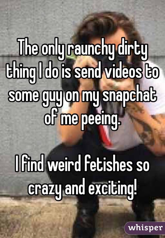 The only raunchy dirty thing I do is send videos to some guy on my snapchat of me peeing.

I find weird fetishes so crazy and exciting!