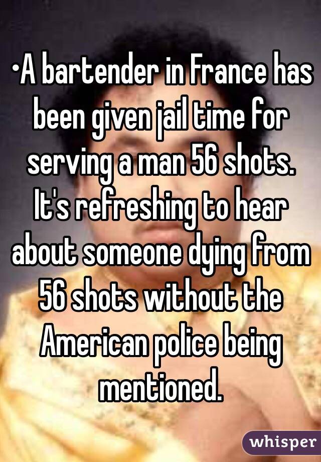 •A bartender in France has been given jail time for serving a man 56 shots.
It's refreshing to hear about someone dying from 56 shots without the American police being mentioned.