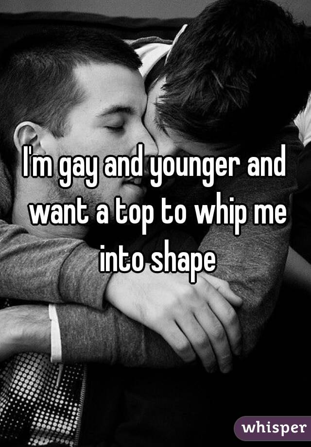 I'm gay and younger and want a top to whip me into shape


