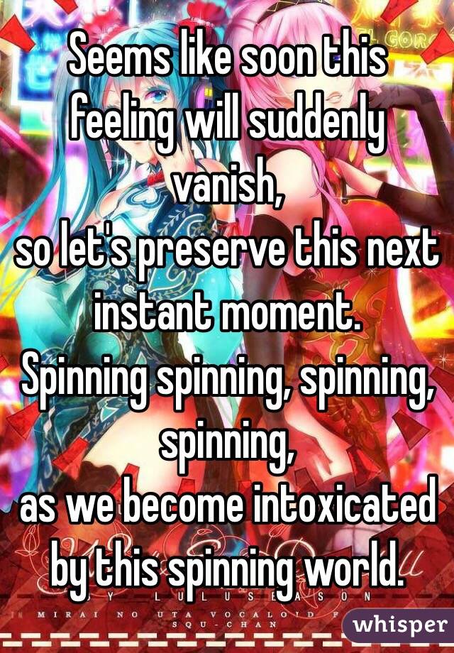  Seems like soon this feeling will suddenly vanish, 
so let's preserve this next instant moment. 
Spinning spinning, spinning, spinning, 
as we become intoxicated by this spinning world.
