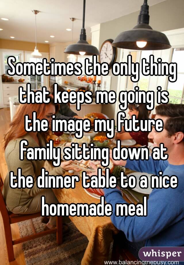 Sometimes the only thing that keeps me going is the image my future family sitting down at the dinner table to a nice homemade meal