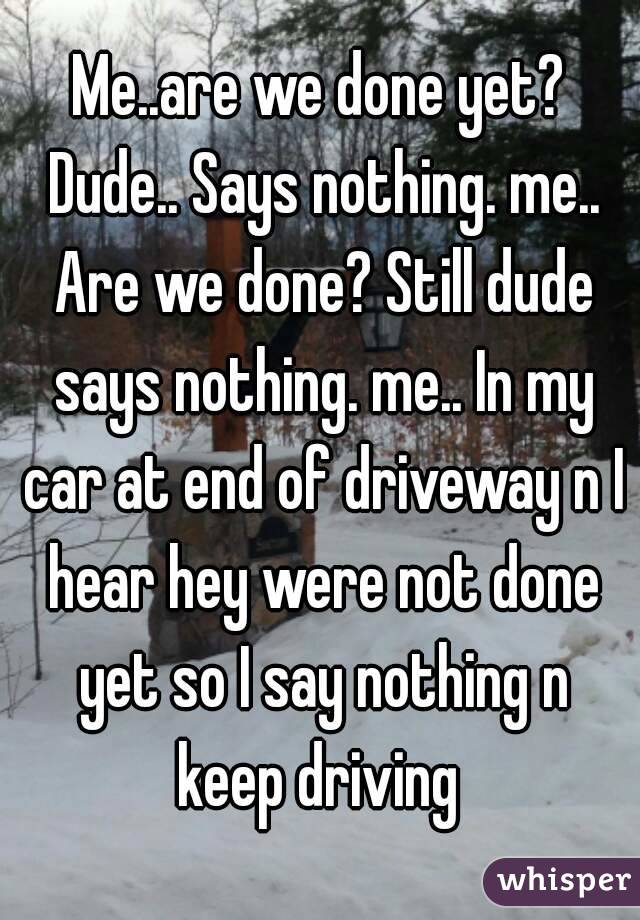 Me..are we done yet? Dude.. Says nothing. me.. Are we done? Still dude says nothing. me.. In my car at end of driveway n I hear hey were not done yet so I say nothing n keep driving 