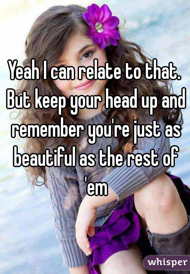 Yeah I can relate to that. But keep your head up and remember you're just as beautiful as the rest of 'em