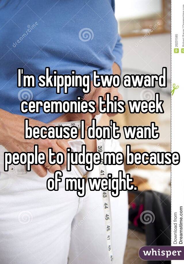 I'm skipping two award ceremonies this week because I don't want people to judge me because of my weight.