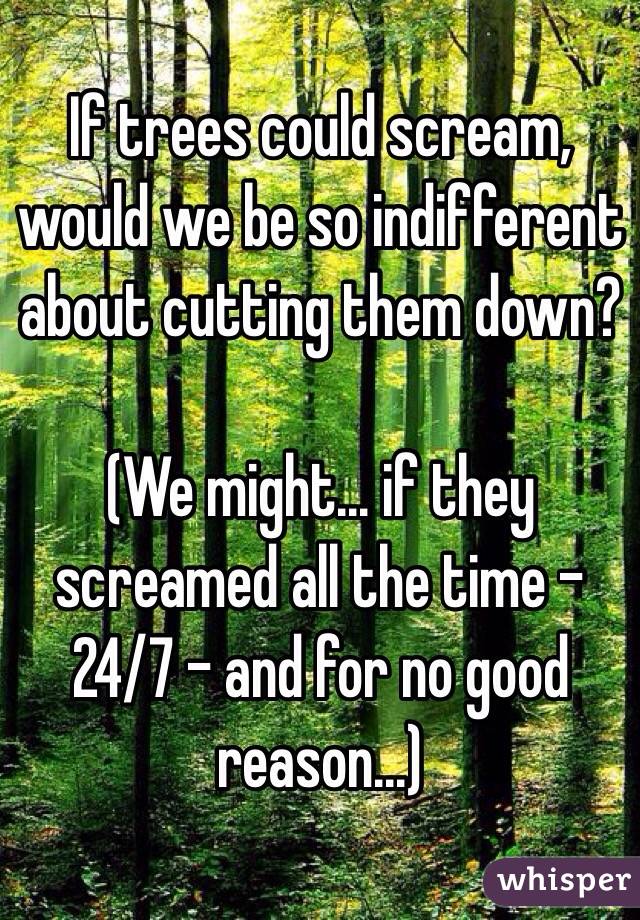 If trees could scream, would we be so indifferent about cutting them down?

(We might... if they screamed all the time - 24/7 - and for no good reason...)