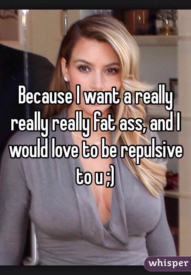 Because I want a really really really fat ass, and I would love to be repulsive to u ;)