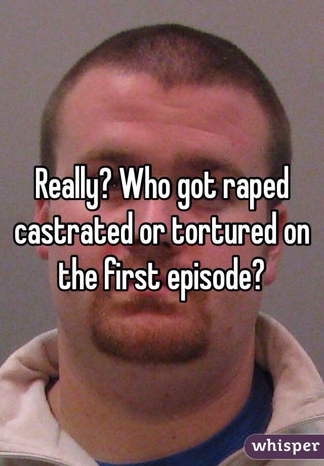 Really? Who got raped castrated or tortured on the first episode?