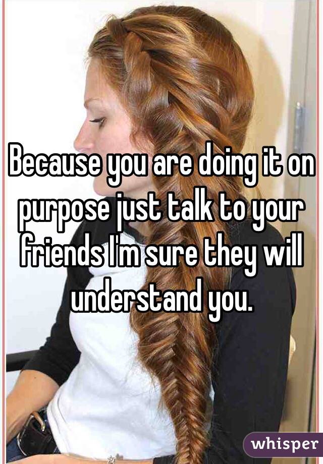 Because you are doing it on purpose just talk to your friends I'm sure they will understand you. 