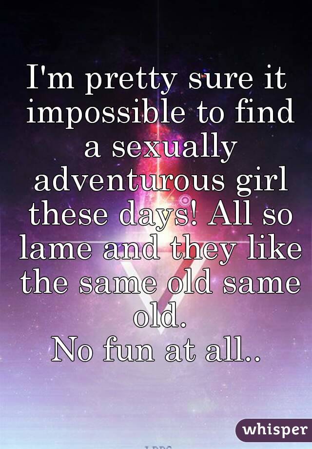I'm pretty sure it impossible to find a sexually adventurous girl these days! All so lame and they like the same old same old.
No fun at all..