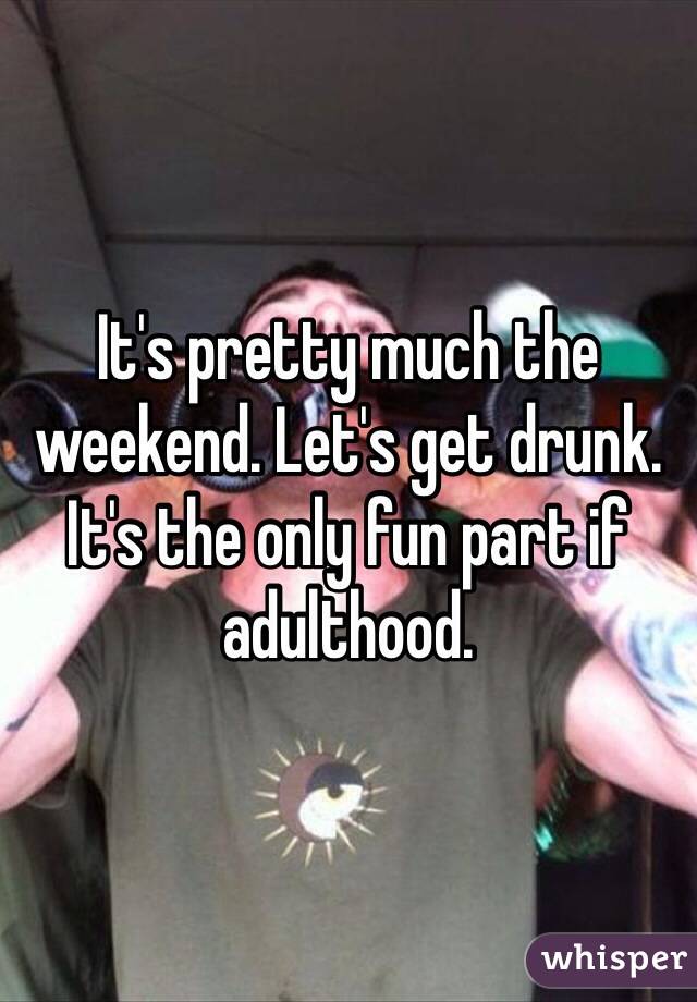 It's pretty much the weekend. Let's get drunk. It's the only fun part if adulthood. 