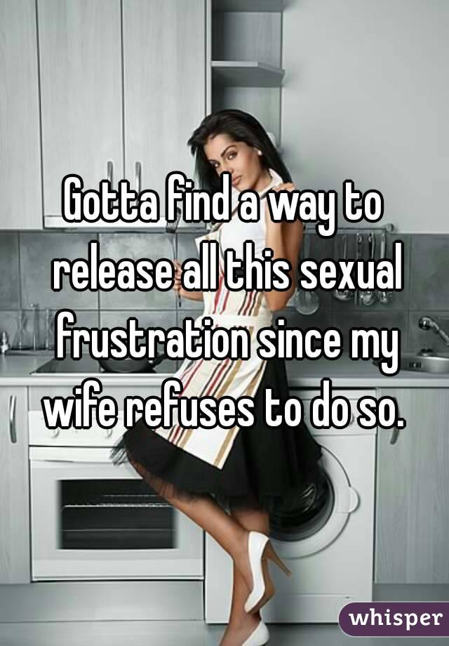 Gotta find a way to release all this sexual frustration since my wife refuses to do so. 