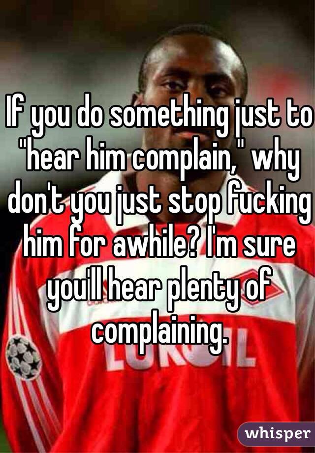 If you do something just to "hear him complain," why don't you just stop fucking him for awhile? I'm sure you'll hear plenty of complaining. 