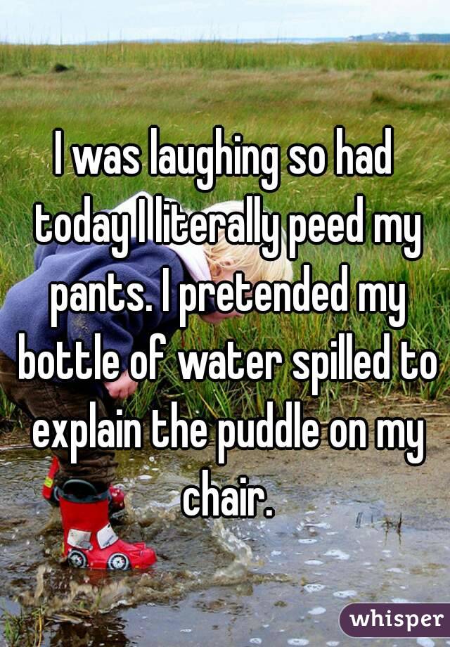 I was laughing so had today I literally peed my pants. I pretended my bottle of water spilled to explain the puddle on my chair.