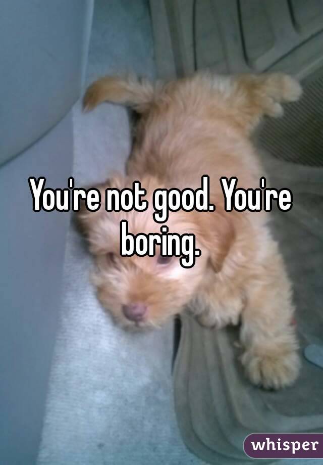 You're not good. You're boring. 