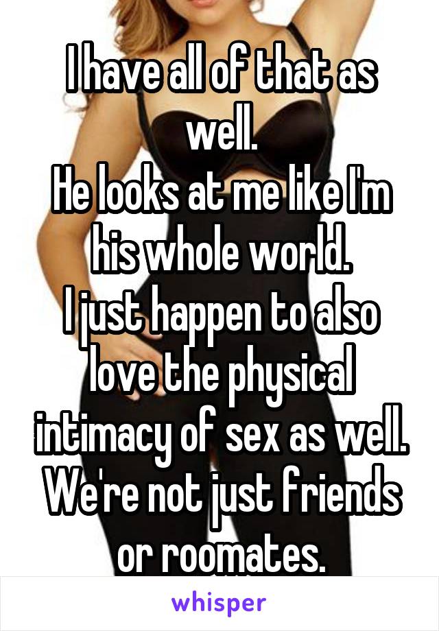 I have all of that as well.
He looks at me like I'm his whole world.
I just happen to also love the physical intimacy of sex as well.
We're not just friends or roomates.