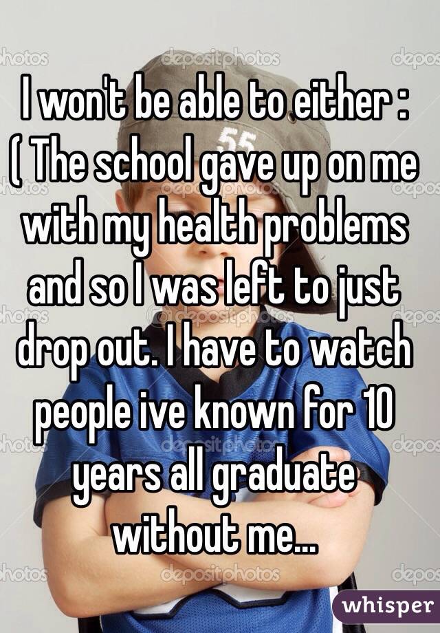 I won't be able to either :( The school gave up on me with my health problems and so I was left to just drop out. I have to watch people ive known for 10 years all graduate without me...