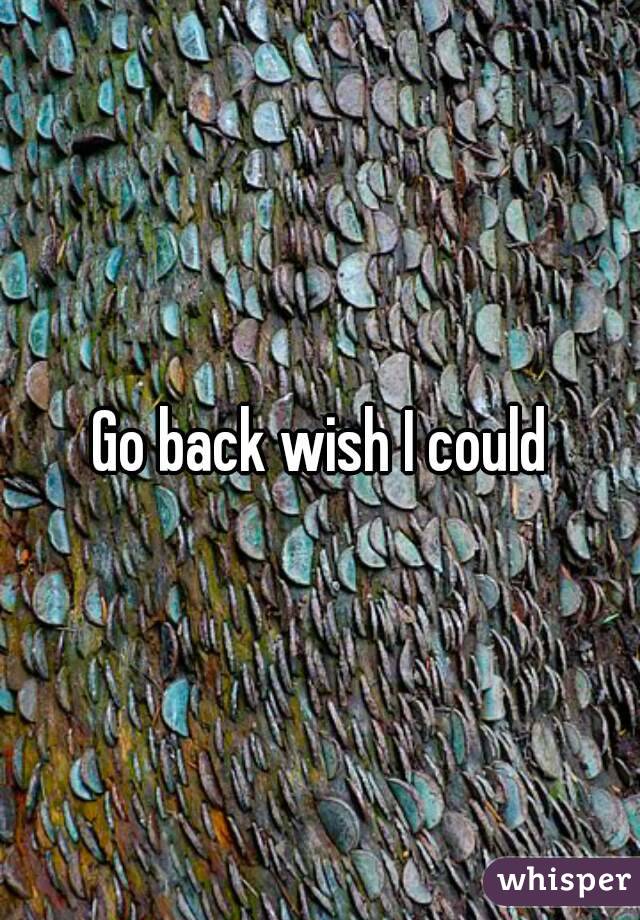 Go back wish I could