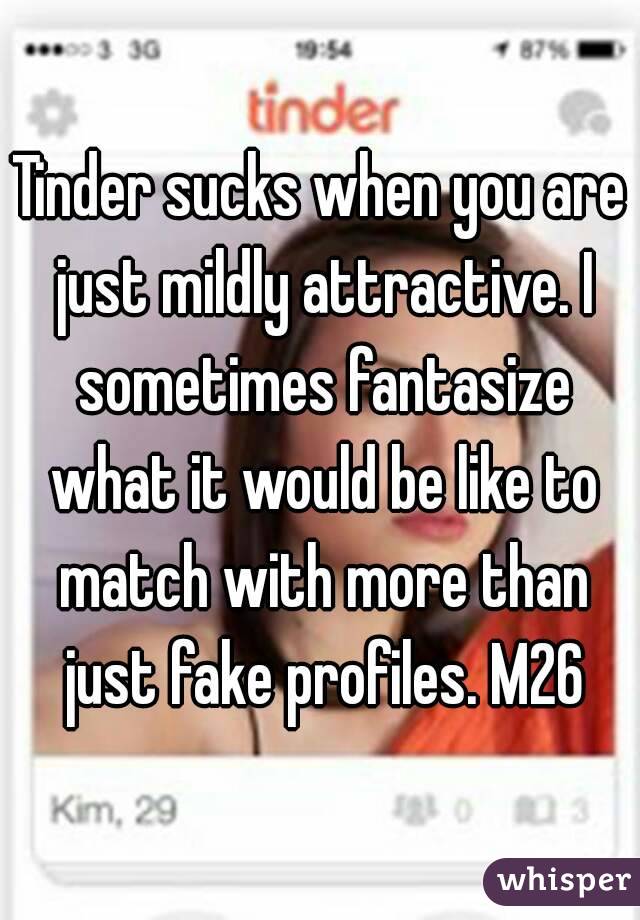 Tinder sucks when you are just mildly attractive. I sometimes fantasize what it would be like to match with more than just fake profiles. M26