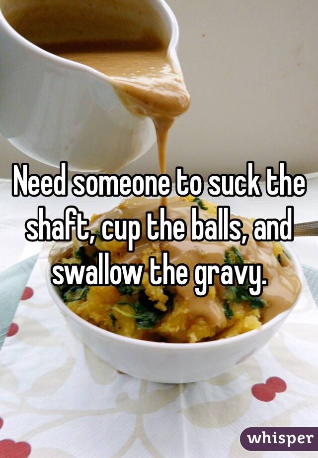 Need someone to suck the shaft, cup the balls, and swallow the gravy.