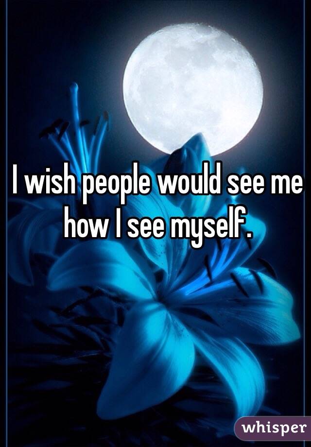 I wish people would see me how I see myself. 
