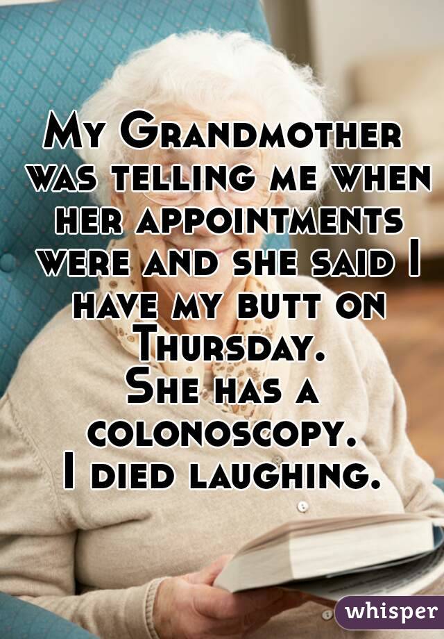 My Grandmother was telling me when her appointments were and she said I have my butt on Thursday.
She has a colonoscopy. 
I died laughing.