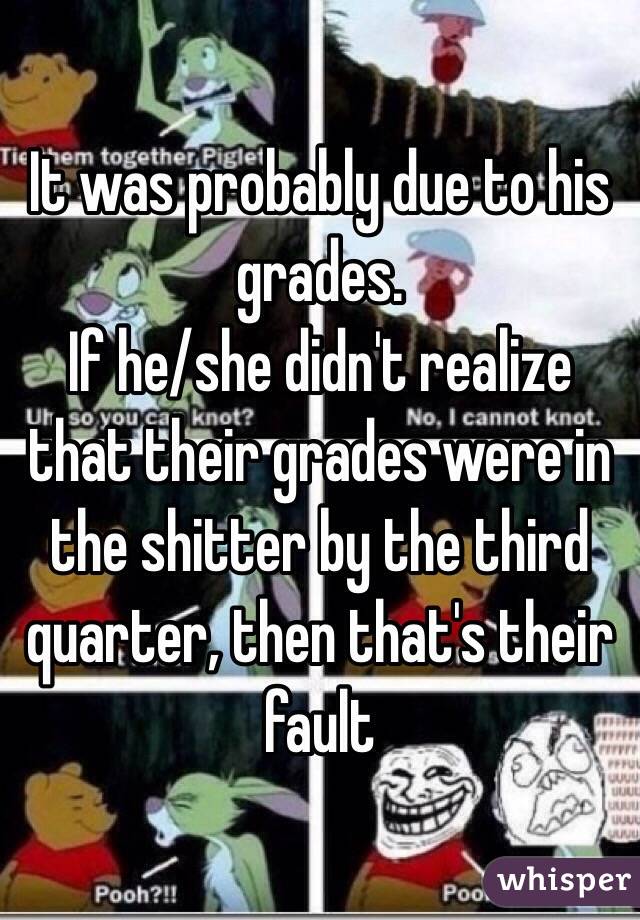 It was probably due to his grades.
If he/she didn't realize that their grades were in the shitter by the third quarter, then that's their fault 
