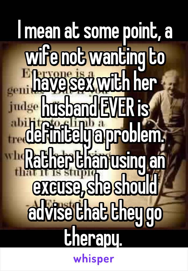 I mean at some point, a wife not wanting to have sex with her husband EVER is definitely a problem. Rather than using an excuse, she should advise that they go therapy. 