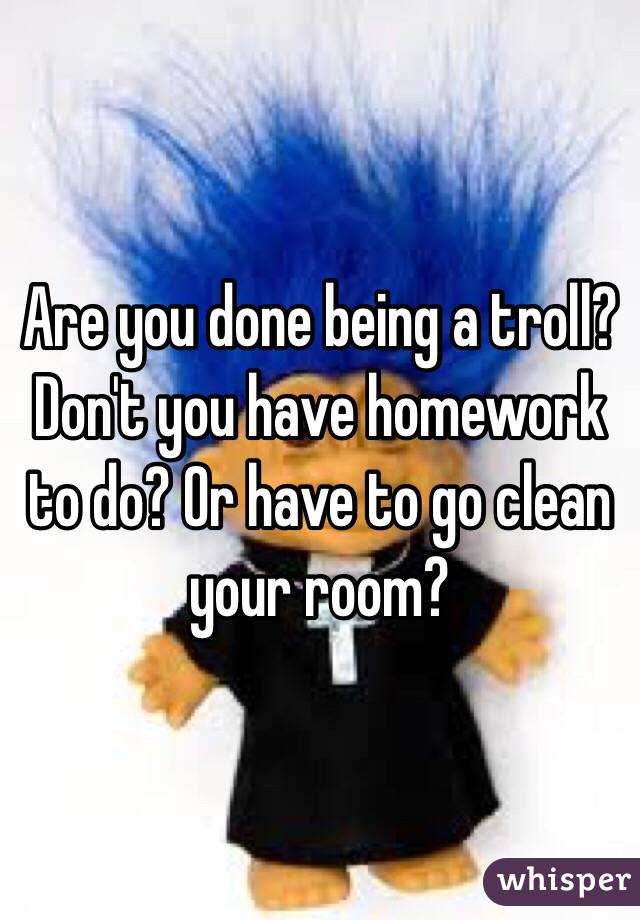 Are you done being a troll? Don't you have homework to do? Or have to go clean your room? 