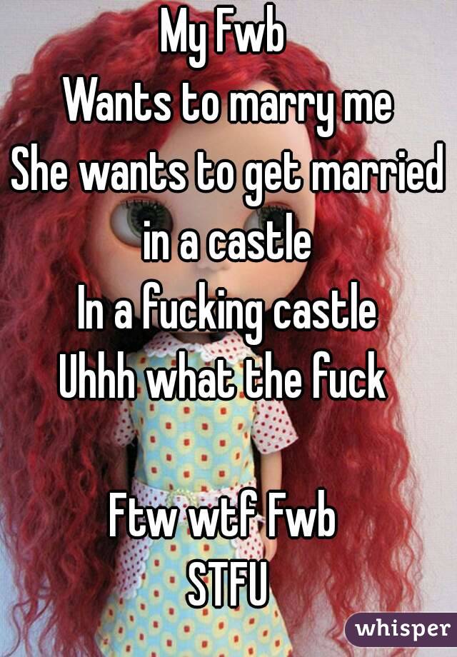 My Fwb 
Wants to marry me
She wants to get married in a castle 
In a fucking castle
Uhhh what the fuck 

Ftw wtf Fwb 
STFU