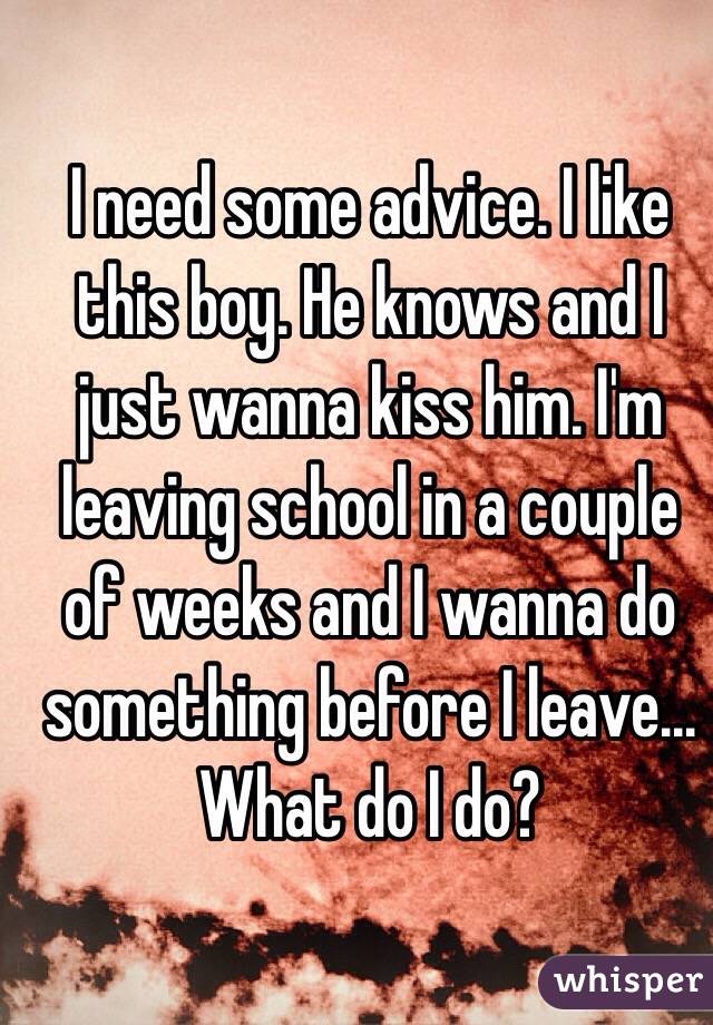 I need some advice. I like this boy. He knows and I just wanna kiss him. I'm leaving school in a couple of weeks and I wanna do something before I leave... What do I do?