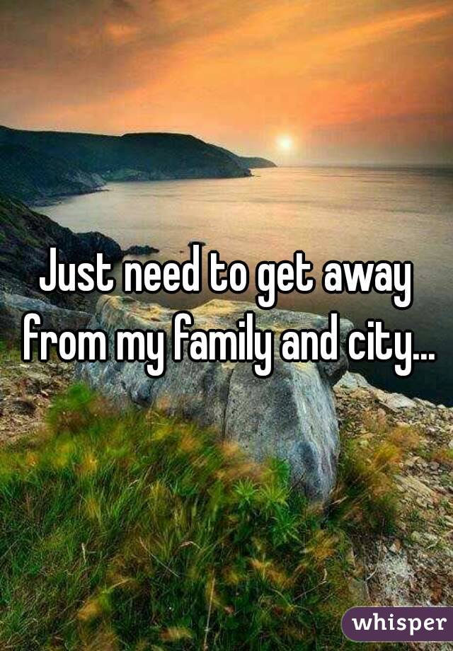 Just need to get away from my family and city...