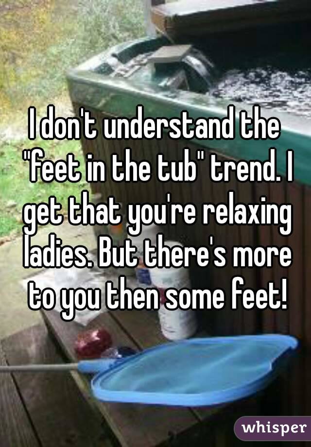 I don't understand the "feet in the tub" trend. I get that you're relaxing ladies. But there's more to you then some feet!