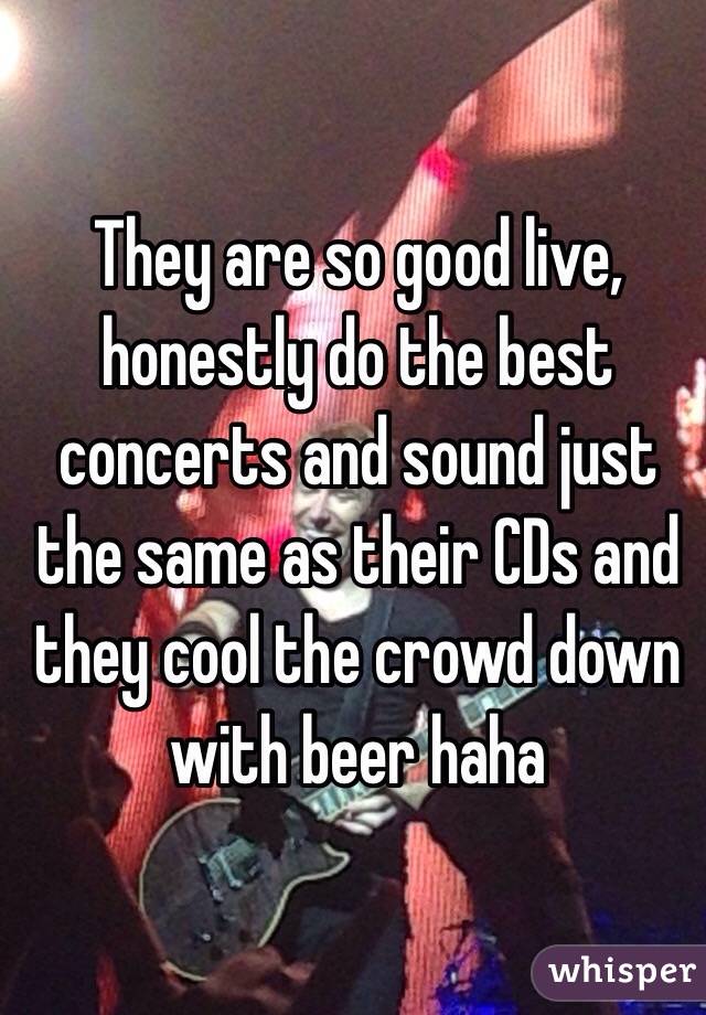 They are so good live, honestly do the best concerts and sound just the same as their CDs and they cool the crowd down with beer haha