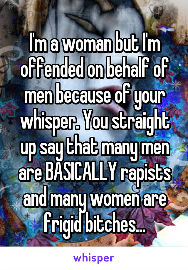 I'm a woman but I'm offended on behalf of men because of your whisper. You straight up say that many men are BASICALLY rapists and many women are frigid bitches...